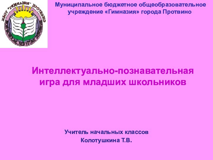 Муниципальное бюджетное общеобразовательное учреждение «Гимназия» города ПротвиноИнтеллектуально-познавательная игра для младших школьниковУчитель начальных классов Колотушкина Т.В.