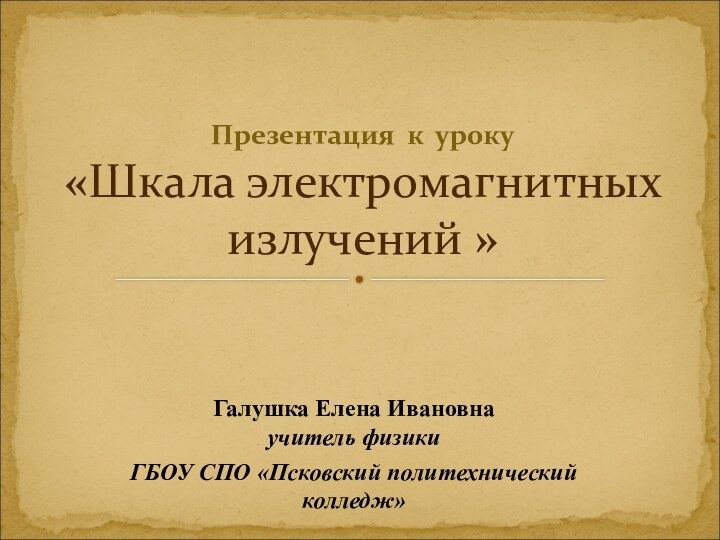 Галушка Елена Ивановна учитель физики ГБОУ СПО «Псковский политехнический колледж»Презентация к уроку «Шкала электромагнитных излучений »