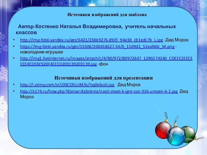 Источники изображений для шаблона http://img-fotki.yandex.ru/get/6421/23869276.89/0_94e38_cb1edc7b_L.jpg -Дед Морозhttps://img-fotki.yandex.ru/get/15506/200418627.34/0_1109d2_51eaf60c_M.png -новогодние игрушкиhttp://img1.liveinternet.ru/images/attach/c/4/80/972/80972647_1290274240_CDEEE2EEE3EEE4EDE8E920F4EEED203139203139.jpg -фонИсточники изображений для