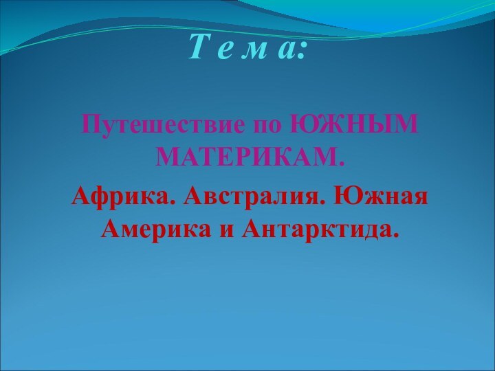 Т е м а: Путешествие по ЮЖНЫМ МАТЕРИКАМ. Африка. Австралия. Южная Америка и Антарктида.