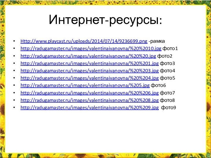Интернет-ресурсы:Http://www.playcast.ru/uploads/2014/07/14/9236699.png -рамкаhttp://radugamaster.ru/images/valentinaivanovna/%20%2010.jpg фото1http://radugamaster.ru/images/valentinaivanovna/%20%20.jpg фото2http://radugamaster.ru/images/valentinaivanovna/%20%201.jpg фото3http://radugamaster.ru/images/valentinaivanovna/%20%203.jpg фото4http://radugamaster.ru/images/valentinaivanovna/%20%204.jpg фото5http://radugamaster.ru/images/valentinaivanovna/%205.jpg фото6http://radugamaster.ru/images/valentinaivanovna/%20%206.jpg фото7http://radugamaster.ru/images/valentinaivanovna/%20%208.jpg фото8http://radugamaster.ru/images/valentinaivanovna/%20%209.jpg фото9