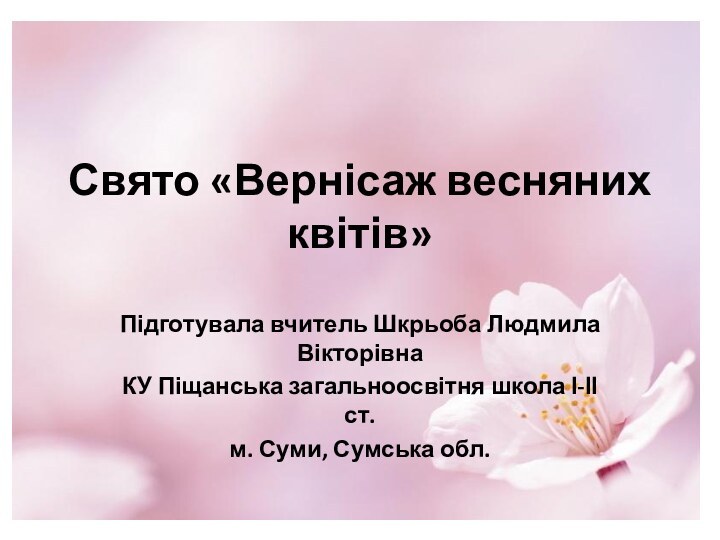 Свято «Вернісаж весняних квітів»Підготувала вчитель Шкрьоба Людмила ВікторівнаКУ Піщанська загальноосвітня школа І-ІІ ст.м. Суми, Сумська обл.