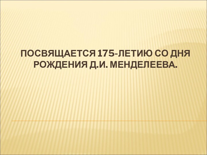 ПОСВЯЩАЕТСЯ 175-ЛЕТИЮ СО ДНЯ РОЖДЕНИЯ Д.И. МЕНДЕЛЕЕВА.