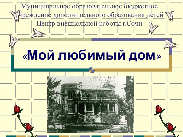 «Мой любимый дом»Муниципальное образовательное бюджетное учреждение дополнительного образования детей  Центр внешкольной работы г.Сочи