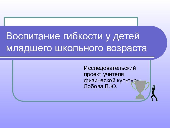 Воспитание гибкости у детей младшего школьного возрастаИсследовательский проект учителя физической культуры Лобова В.Ю.