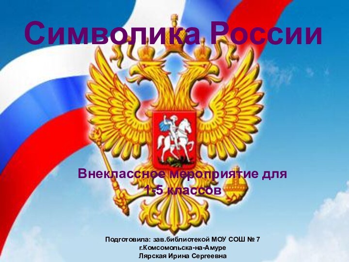 Символика РоссииВнеклассное мероприятие для 1-5 классовПодготовила: зав.библиотекой МОУ СОШ № 7г.Комсомольска-на-АмуреЛярская Ирина Сергеевна