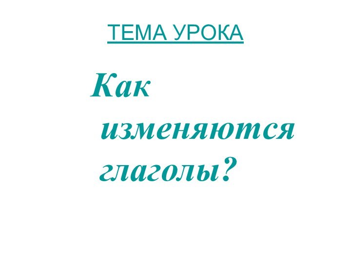 ТЕМА УРОКА Как изменяются глаголы?