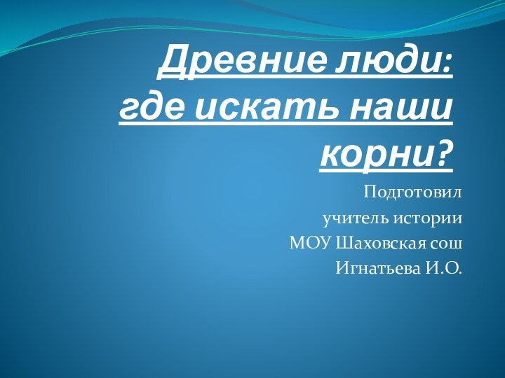 Древние люди: где искать наши корни?Подготовил учитель историиМОУ Шаховская сош Игнатьева И.О.