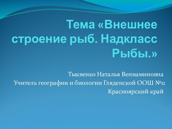 Тема «Внешнее строение рыб. Надкласс Рыбы.»Тыквенко Наталья ВениаминовнаУчитель географии и биологии Гляденской ООШ №11Красноярский край