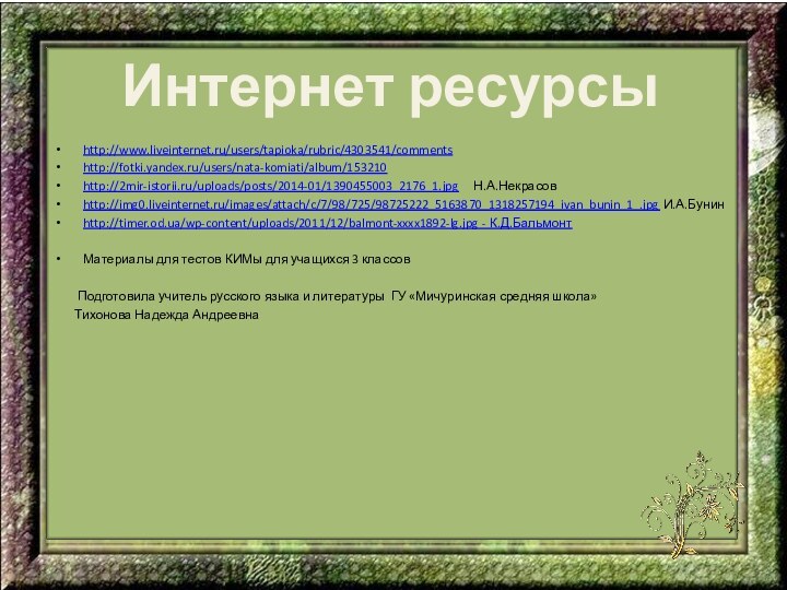 Интернет ресурсыhttp://www.liveinternet.ru/users/tapioka/rubric/4303541/commentshttp://fotki.yandex.ru/users/nata-komiati/album/153210http://2mir-istorii.ru/uploads/posts/2014-01/1390455003_2176_1.jpg   Н.А.Некрасовhttp://img0.liveinternet.ru/images/attach/c/7/98/725/98725222_5163870_1318257194_ivan_bunin_1_.jpg И.А.Бунинhttp://timer.od.ua/wp-content/uploads/2011/12/balmont-xxxx1892-lg.jpg - К.Д.БальмонтМатериалы для тестов КИМы для