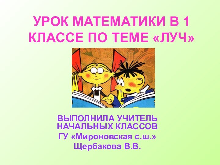 УРОК МАТЕМАТИКИ В 1 КЛАССЕ ПО ТЕМЕ «ЛУЧ»ВЫПОЛНИЛА УЧИТЕЛЬ НАЧАЛЬНЫХ КЛАССОВ ГУ «Мироновская с.ш.»Щербакова В.В.