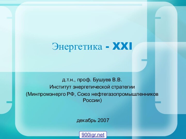 Энергетика - XXIд.т.н., проф. Бушуев В.В. Институт энергетической стратегии(Минпромэнерго РФ, Союз нефтегазопромышленников России) декабрь 2007