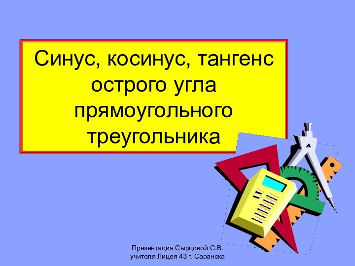 Презентация Сырцовой С.В. учителя Лицея 43 г. СаранскаСинус, косинус, тангенс острого угла прямоугольного треугольника