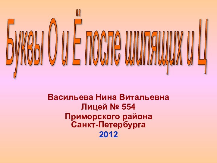 Васильева Нина ВитальевнаЛицей № 554Приморского района  Санкт-Петербурга2012Буквы О и Ё после шипящих и Ц