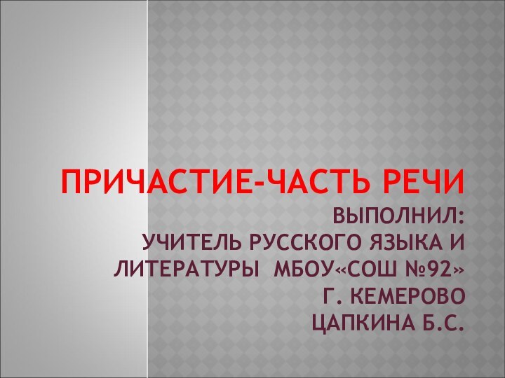 ПРИЧАСТИЕ-ЧАСТЬ РЕЧИ ВЫПОЛНИЛ: УЧИТЕЛЬ РУССКОГО ЯЗЫКА И ЛИТЕРАТУРЫ МБОУ«СОШ №92» Г. КЕМЕРОВО ЦАПКИНА Б.С.