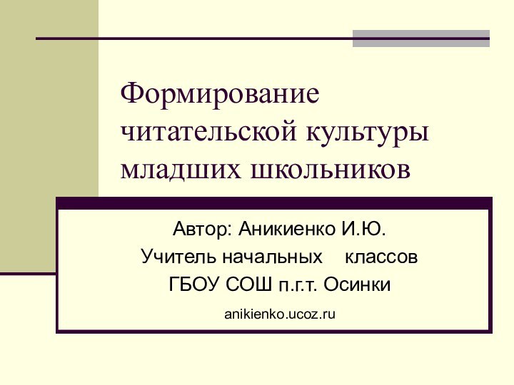 Формирование читательской культуры младших школьниковАвтор: Аникиенко И.Ю.Учитель начальных  классовГБОУ СОШ п.г.т. Осинкиanikienko.ucoz.ru