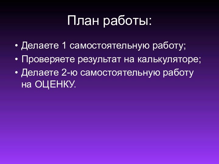 План работы:Делаете 1 самостоятельную работу;Проверяете результат на калькуляторе;Делаете 2-ю самостоятельную работу на ОЦЕНКУ.