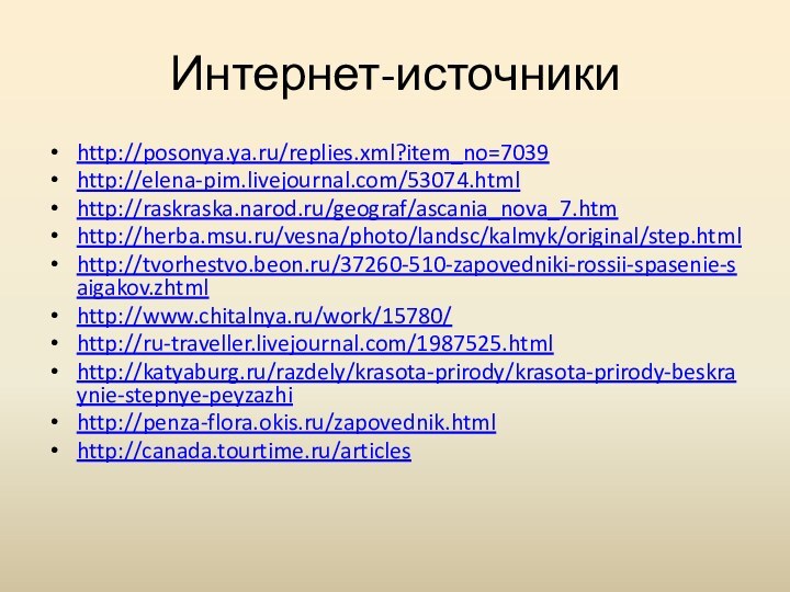 Интернет-источникиhttp://posonya.ya.ru/replies.xml?item_no=7039http://elena-pim.livejournal.com/53074.htmlhttp://raskraska.narod.ru/geograf/ascania_nova_7.htmhttp://herba.msu.ru/vesna/photo/landsc/kalmyk/original/step.htmlhttp://tvorhestvo.beon.ru/37260-510-zapovedniki-rossii-spasenie-saigakov.zhtmlhttp://www.chitalnya.ru/work/15780/http://ru-traveller.livejournal.com/1987525.htmlhttp://katyaburg.ru/razdely/krasota-prirody/krasota-prirody-beskraynie-stepnye-peyzazhihttp://penza-flora.okis.ru/zapovednik.htmlhttp://canada.tourtime.ru/articles