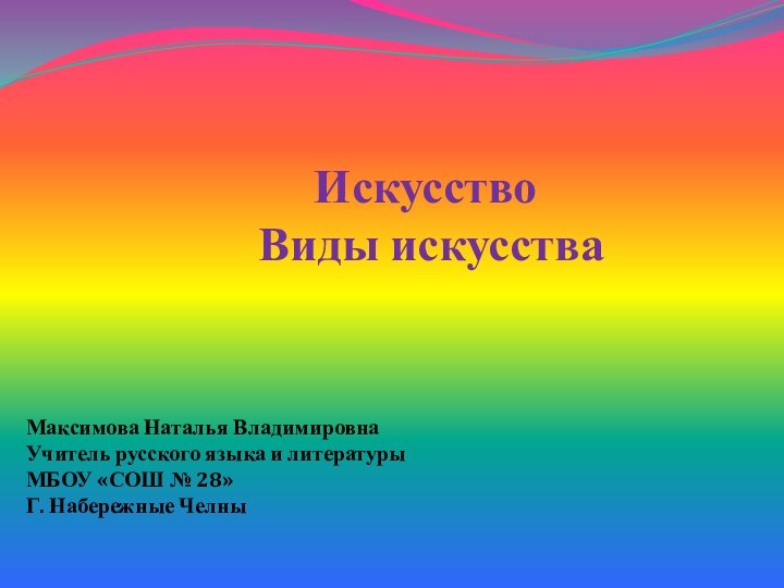 Искусство Виды искусстваМаксимова Наталья ВладимировнаУчитель русского языка и литературыМБОУ «СОШ № 28»Г. Набережные Челны