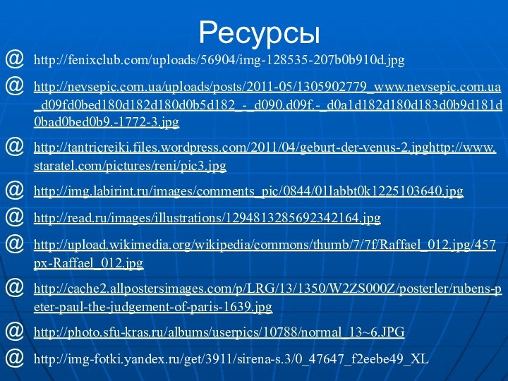 Ресурсыhttp://fenixclub.com/uploads/56904/img-128535-207b0b910d.jpg http://nevsepic.com.ua/uploads/posts/2011-05/1305902779_www.nevsepic.com.ua_d09fd0bed180d182d180d0b5d182_-_d090.d09f.-_d0a1d182d180d183d0b9d181d0bad0bed0b9.-1772-3.jpghttp://tantricreiki.files.wordpress.com/2011/04/geburt-der-venus-2.jpghttp://www.staratel.com/pictures/reni/pic3.jpghttp://img.labirint.ru/images/comments_pic/0844/01labbt0k1225103640.jpghttp://read.ru/images/illustrations/1294813285692342164.jpghttp://upload.wikimedia.org/wikipedia/commons/thumb/7/7f/Raffael_012.jpg/457px-Raffael_012.jpghttp://cache2.allpostersimages.com/p/LRG/13/1350/W2ZS000Z/posterler/rubens-peter-paul-the-judgement-of-paris-1639.jpghttp://photo.sfu-kras.ru/albums/userpics/10788/normal_13~6.JPGhttp://img-fotki.yandex.ru/get/3911/sirena-s.3/0_47647_f2eebe49_XL