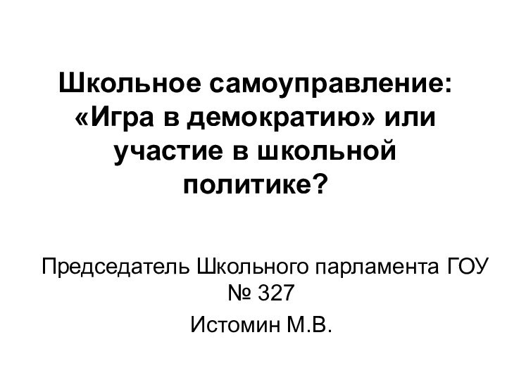 Школьное самоуправление: «Игра в демократию» или участие в школьной политике?Председатель Школьного парламента ГОУ № 327Истомин М.В.