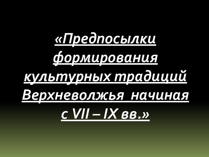 «Предпосылки формирования культурных традиций Верхневолжья начиная с VII – IХ вв.»