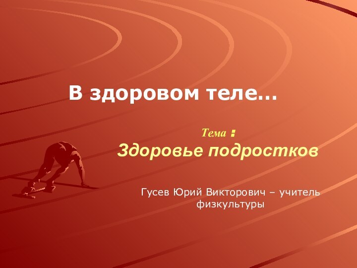 Тема : Здоровье подростковВ здоровом теле…Гусев Юрий Викторович – учитель физкультуры