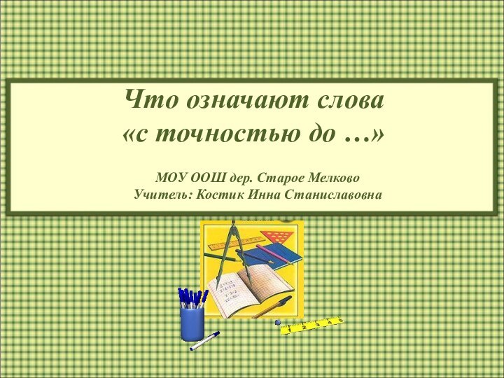 МОУ ООШ дер. Старое Мелково Учитель: Костик Инна СтаниславовнаЧто означают слова  «с точностью до …»