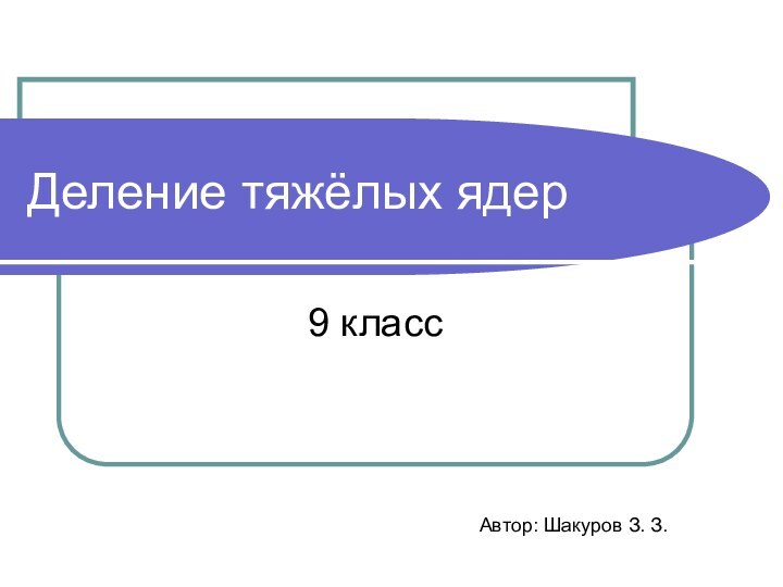 Деление тяжёлых ядер9 классАвтор: Шакуров З. З.