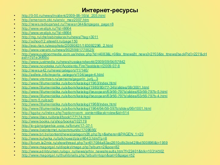 Интернет-ресурсыhttp://0-50.ru/news/incident/2009-06-16/id_205.htmlhttp://emercom.ykt.ru/arxiv_may2007.htmhttp://news.radiozaryad.ru/?news=344&mpages_page=8http://www.vestipk.ru/?id=8664http://www.vestipk.ru/?id=8664http://mg.ru/chelyabinskaya/ru/news/?tag=3011http://school12.siteedit.ru/page150http://eco.rian.ru/ecophoto/20090831/183092296_2.htmlhttp://www.vsesmi.ru/news/902598/1775525/http://www.outdoormedia.com.ua/index.php?id=4083&L=0&tx_ttnews[tt_news]=2703&tx_ttnews[backPid]=227&cHash=7d1e34f66chttp://www.justmedia.ru/news/russiaandworld/2009/09/04/57842http://www.novoteka.ru/r/Accidents.Fire?lastdate=/2009-07-8http://news.a42.ru/news/category/11/146/http://asfera.info/reports_category/104/page-4.htmlhttp://www.vremyan.ru/persons/gagarin_jurij,,,3http://www.fillumenistika.ru/albom/katalogi/1963/index.htmlhttp://www.fillumenistika.ru/albom/katalogi/1980/80r77-34b/slides/08r3001.htmlhttp://www.fillumenistika.ru/albom/katalogi/bezopasn/63r56-797b/slides/63r56-797b-5.htmlhttp://www.fillumenistika.ru/albom/katalogi/bezopasn/63r56-797b/slides/63r56-797b-4.htmlhttp://rem-5.ru/eschhttp://www.fillumenistika.ru/albom/katalogi/1968/index.htmlhttp://www.fillumenistika.ru/albom/katalogi/1964/64r56-597b/slides/06r1001.htmlhttp://kgpbz.ru/index.php?option=com_content&task=view&id=514http://www.libex.ru/detail/book177174.htmlhttp://www.books.ru/shop/books/102178http://io-giznprgaetca.ucoz.ru/forum/17-37-1http://www.liveinternet.ru/community/1709656/http://www.bri.by/content/news/category26.php?q=&where=&PAGEN_1=20http://www.kuharka.ru/talk/noeat/play/4643.html?p=8http://forum.la2mix.ru/showthread.php?s=617084a83ac2610c8b3bb428bd500896&t=1959http://www.magorgal.ru/displayimage.php?album=2&pos=82http://www.admtyumen.ru/ogv_ru/news/arhiv_news/results.htm?f=22401&blk=10314502http://www.magorgal.ru/thumbnails.php?album=topn&cat=0&page=52