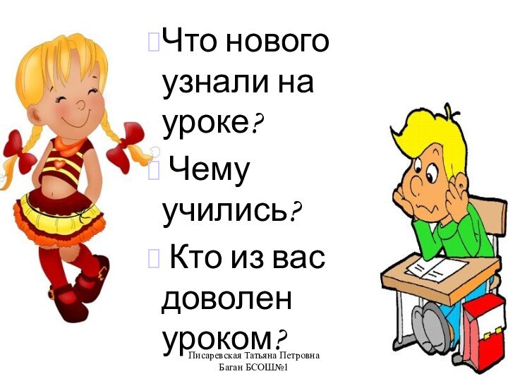 Писаревская Татьяна Петровна Баган БСОШ№1Что нового узнали на уроке? Чему учились? Кто из вас доволен уроком?