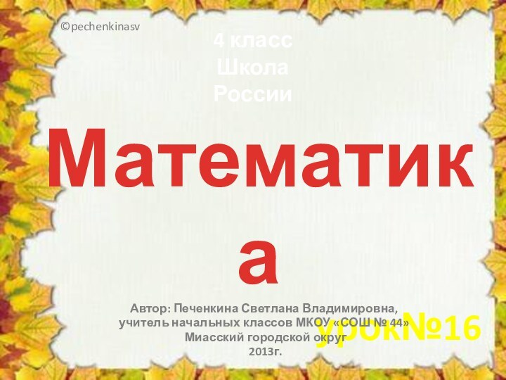 Математикаурок№16Автор: Печенкина Светлана Владимировна, учитель начальных классов МКОУ «СОШ № 44» Миасский городской округ 2013г.©pechenkinasv4 классШкола России