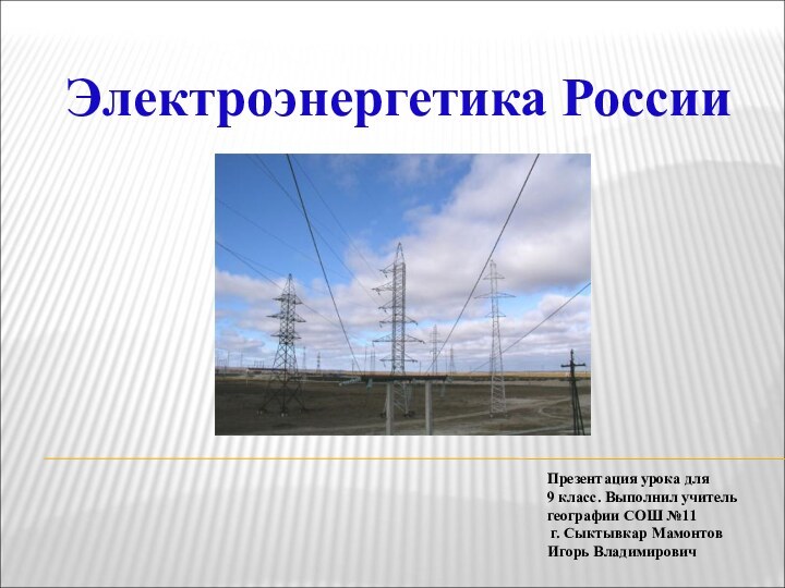 Электроэнергетика РоссииПрезентация урока для 9 класс. Выполнил учитель географии СОШ №11 г. Сыктывкар Мамонтов Игорь Владимирович