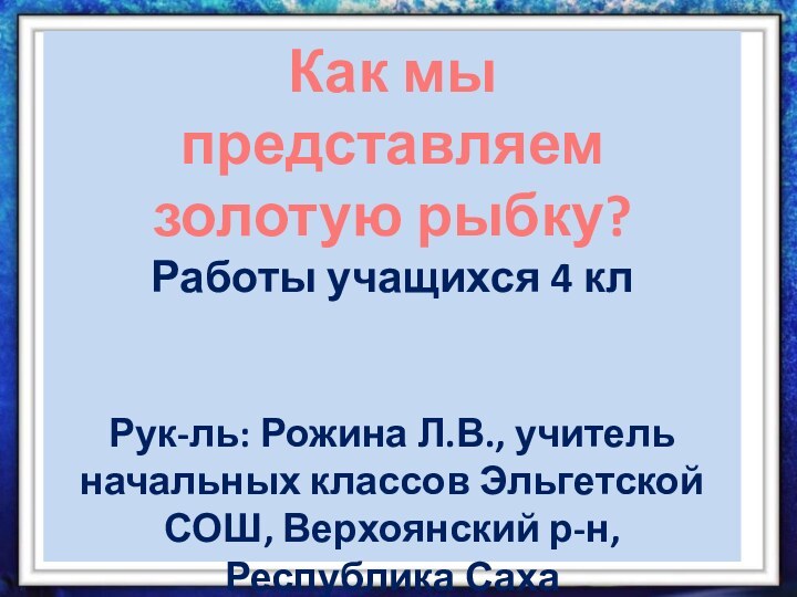 Как мы представляем золотую рыбку? Работы учащихся 4 клРук-ль: Рожина Л.В., учитель