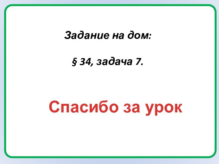 Задание на дом:§ 34, задача 7.Спасибо за урок