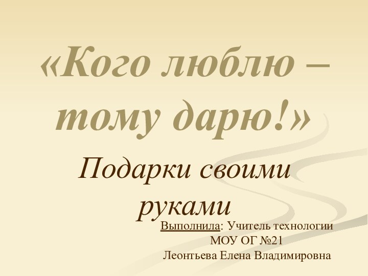 «Кого люблю – тому дарю!»Подарки своими рукамиВыполнила: Учитель технологии МОУ ОГ №21Леонтьева Елена Владимировна