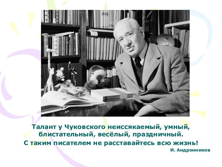 Талант у Чуковского неиссякаемый, умный, блистательный, весёлый, праздничный. С таким писателем не расставайтесь всю жизнь!И. Андронников