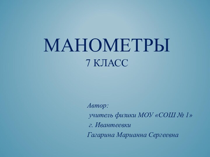 МАНОМЕТРЫ 7 КЛАССАвтор: учитель физики МОУ «СОШ № 1» г. ИвантеевкиГагарина Марианна Сергеевна