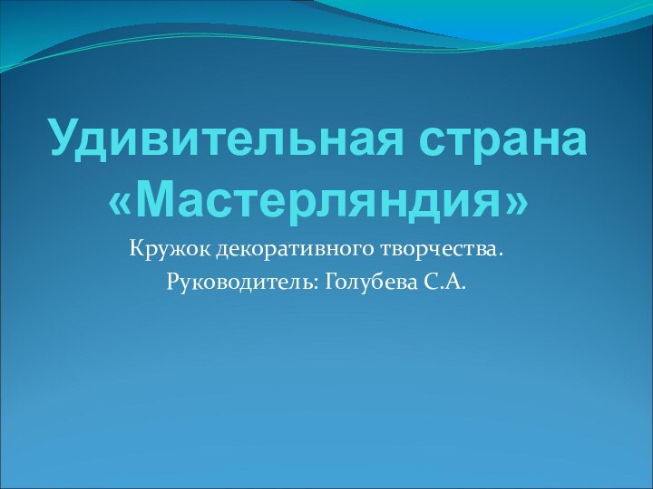 Удивительная страна «Мастерляндия» Кружок декоративного творчества.Руководитель: Голубева С.А.