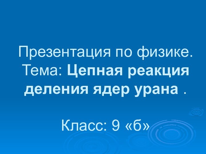 Презентация по физике. Тема: Цепная реакция деления ядер урана .  Класс: 9 «б»