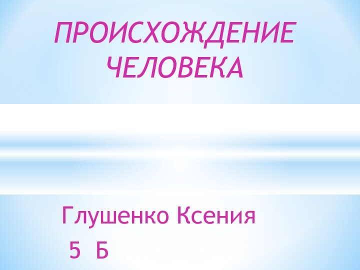 Глушенко Ксения 5 БПРОИСХОЖДЕНИЕ ЧЕЛОВЕКА