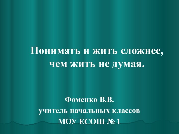 Понимать и жить сложнее, чем жить не думая.Фоменко В.В.учитель начальных классов МОУ ЕСОШ № 1