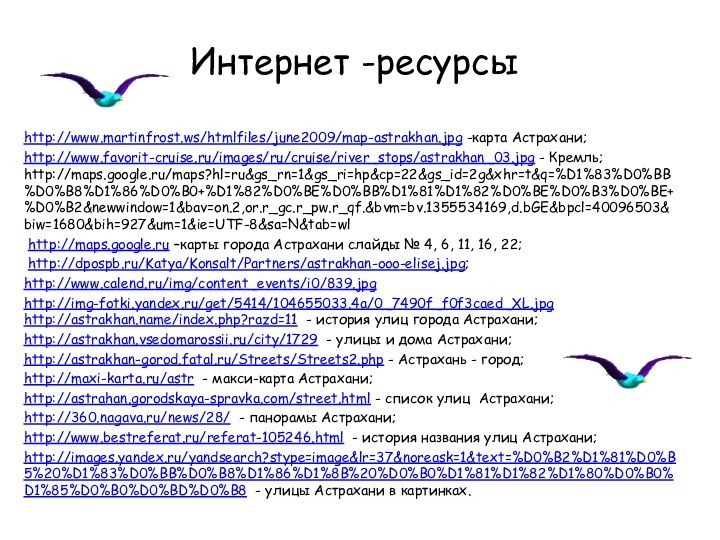 Интернет -ресурсыhttp://www.martinfrost.ws/htmlfiles/june2009/map-astrakhan.jpg -карта Астрахани;http://www.favorit-cruise.ru/images/ru/cruise/river_stops/astrakhan_03.jpg - Кремль; http://maps.google.ru/maps?hl=ru&gs_rn=1&gs_ri=hp&cp=22&gs_id=2g&xhr=t&q=%D1%83%D0%BB%D0%B8%D1%86%D0%B0+%D1%82%D0%BE%D0%BB%D1%81%D1%82%D0%BE%D0%B3%D0%BE+%D0%B2&newwindow=1&bav=on.2,or.r_gc.r_pw.r_qf.&bvm=bv.1355534169,d.bGE&bpcl=40096503&biw=1680&bih=927&um=1&ie=UTF-8&sa=N&tab=wl http://maps.google.ru –карты города Астрахани слайды