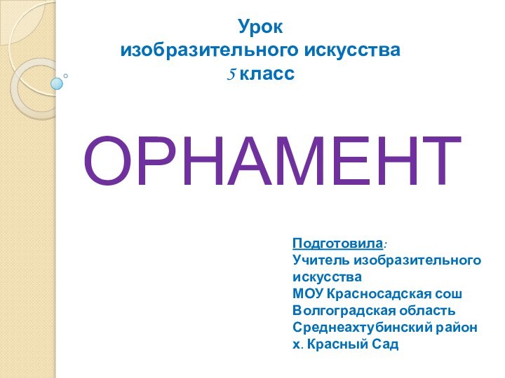 ОРНАМЕНТУрок изобразительного искусства5 классПодготовила:Учитель изобразительного искусстваМОУ Красносадская сошВолгоградская областьСреднеахтубинский районх. Красный Сад