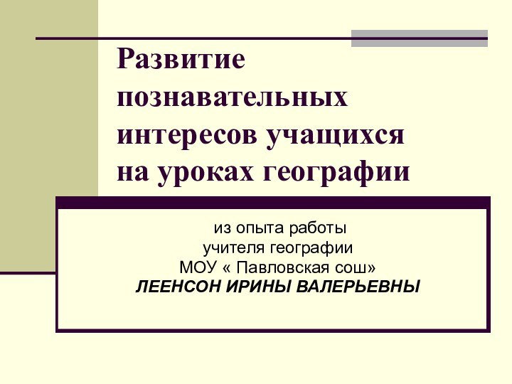 Развитие познавательных интересов учащихся на уроках географии из опыта работыучителя географииМОУ « Павловская сош»ЛЕЕНСОН ИРИНЫ ВАЛЕРЬЕВНЫ