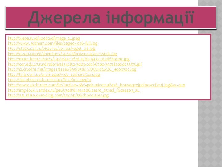 Джерела інформаціїhttp://xleba.ru/d/40082/d/image_2..jpeg http://www.3dchem.com/files/page0-1026-full.jpghttp://static2.aif.ru/pictures/201102/veget_08.jpghttp://0.tqn.com/d/chemistry/1/0/u/d/brownsugarcrystals.jpg http://m001.bcm.ru/2025/b451e42c-3f7d-47bb-9427-0c26f119fe1c.jpg http://cor.edu.27.ru/dlrstore/af34cf52-3dd3-cdcf-6700-397af208dc33/75.gif http://i2.crtcdn1.net/images/asset/895/838/11/XXXKd2wZC_400x300.jpg http://hnb.com.ua/artimages/vidy_sakhara%202.jpg http://ftp.photoclub.com.ua/p/f/127602.jpeg?0 http://www.ukrbiznes.com/ist/?action=3&f=pakuniversal/436_brawaqnzjpolnowcfsnzj.jpg&w=420 http://img-fotki.yandex.ru/get/5308/81454286.2ea/0_851ed_f6caea03_XLhttp://a31.idata.over-blog.com/2/91/41/56/chocolates.jpg