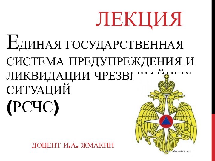 ЕДИНАЯ ГОСУДАРСТВЕННАЯ СИСТЕМА ПРЕДУПРЕЖДЕНИЯ И ЛИКВИДАЦИИ ЧРЕЗВЫЧАЙНЫХ  СИТУАЦИЙ  (РСЧС)ДОЦЕНТ И.А. ЖМАКИНЛЕКЦИЯ