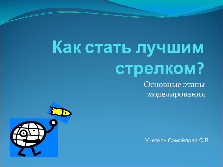 Как стать лучшим стрелком?Основные этапы моделированияУчитель Самойлова С.В.