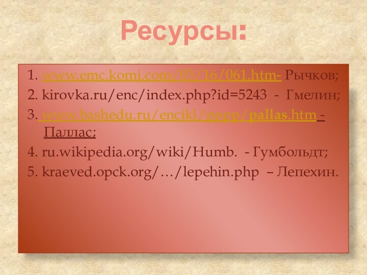 Ресурсы:1. www.emc.komi.com/03/16/061.htm- Рычков;2. kirovka.ru/enc/index.php?id=5243 - Гмелин;3. www.bashedu.ru/encikl/pppp/pallas.htm - Паллас;4. ru.wikipedia.org/wiki/Humb. - Гумбольдт;5. kraeved.opck.org/…/lepehin.php – Лепехин.