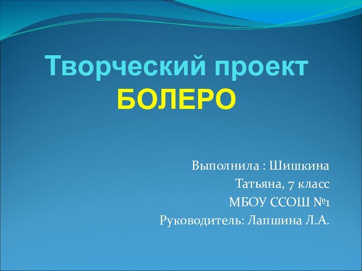 Творческий проект БОЛЕРОВыполнила : Шишкина Татьяна, 7 класс МБОУ ССОШ №1Руководитель: Лапшина Л.А.